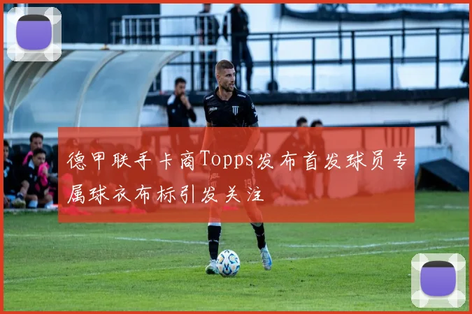 德甲联手卡商Topps发布首发球员专属球衣布标引发关注